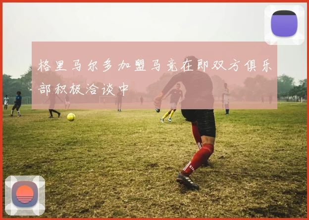 格里马尔多加盟马竞在即双方俱乐部积极洽谈中