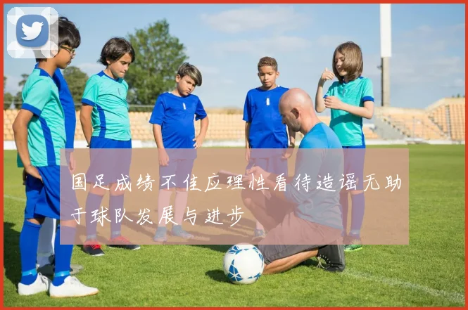 国足成绩不佳应理性看待造谣无助于球队发展与进步