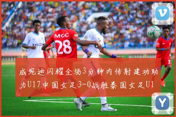 成宛迪闪耀全场3分钟内传射建功助力U17中国女足3-0战胜泰国女足U17