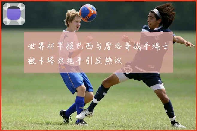 世界杯早报巴西与摩洛哥战平瑞士被卡塔尔绝平引发热议