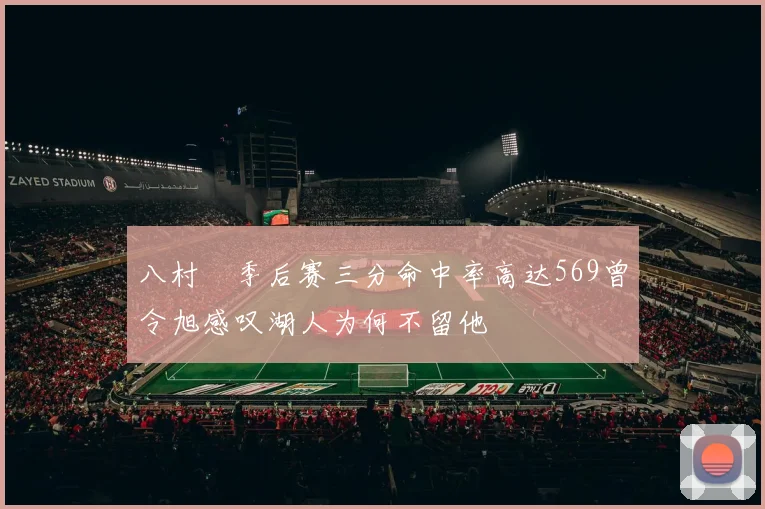 八村塁季后赛三分命中率高达569曾令旭感叹湖人为何不留他