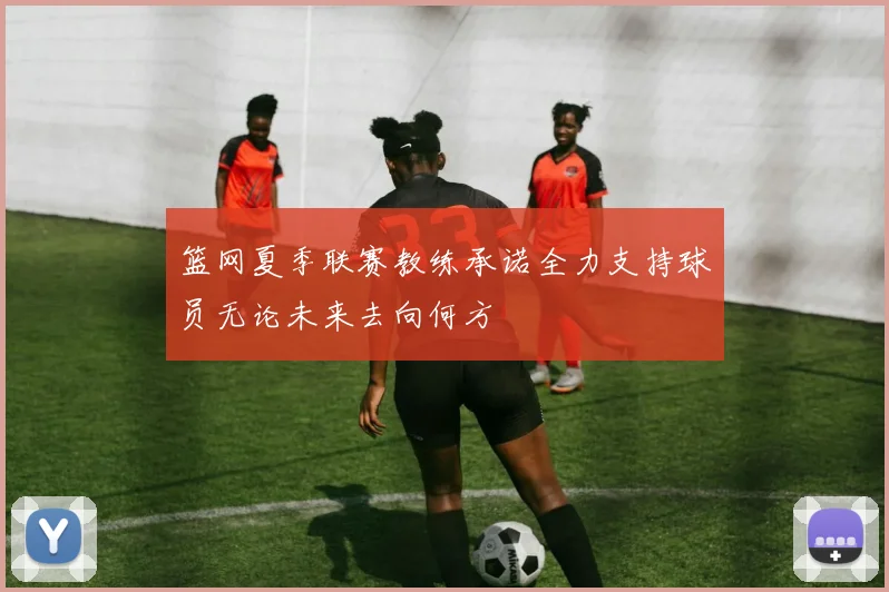 篮网夏季联赛教练承诺全力支持球员无论未来去向何方