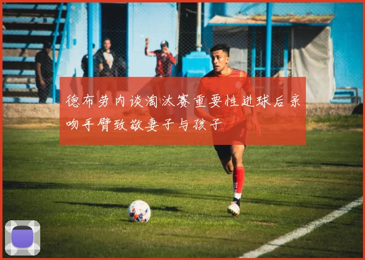 德布劳内谈淘汰赛重要性进球后亲吻手臂致敬妻子与孩子