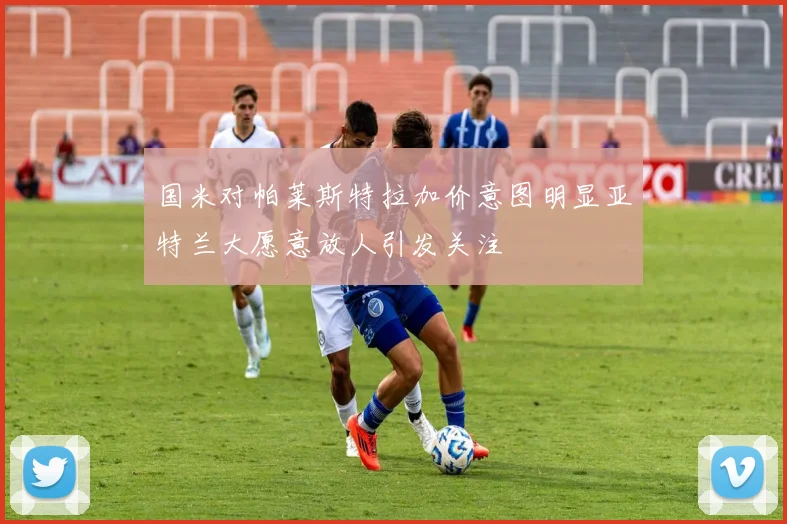 国米对帕莱斯特拉加价意图明显亚特兰大愿意放人引发关注