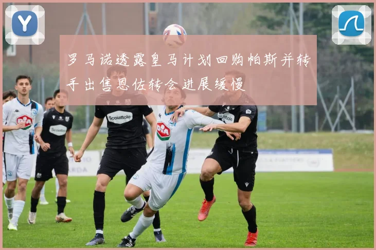 罗马诺透露皇马计划回购帕斯并转手出售恩佐转会进展缓慢