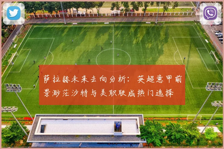 萨拉赫未来去向分析：英超意甲前景渺茫沙特与美职联成热门选择