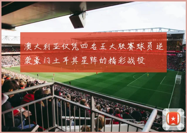 澳大利亚仅凭四名五大联赛球员逆袭豪门土耳其星阵的精彩战役