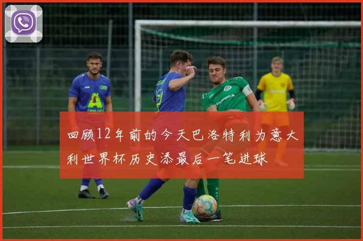 回顾12年前的今天巴洛特利为意大利世界杯历史添最后一笔进球